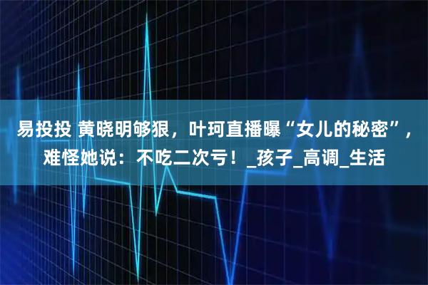 易投投 黄晓明够狠，叶珂直播曝“女儿的秘密”，难怪她说：不吃二次亏！_孩子_高调_生活