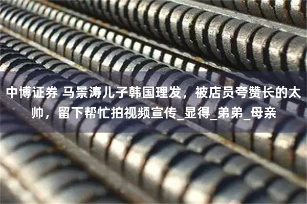 中博证券 马景涛儿子韩国理发，被店员夸赞长的太帅，留下帮忙拍视频宣传_显得_弟弟_母亲