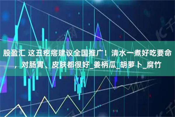 股盈汇 这丑疙瘩建议全国推广！清水一煮好吃要命，对肠胃、皮肤都很好_姜柄瓜_胡萝卜_腐竹