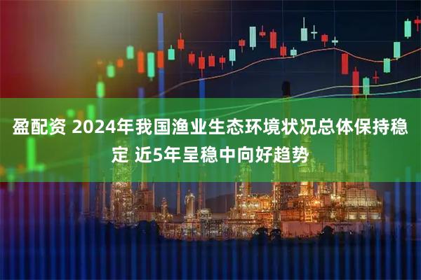 盈配资 2024年我国渔业生态环境状况总体保持稳定 近5年呈稳中向好趋势