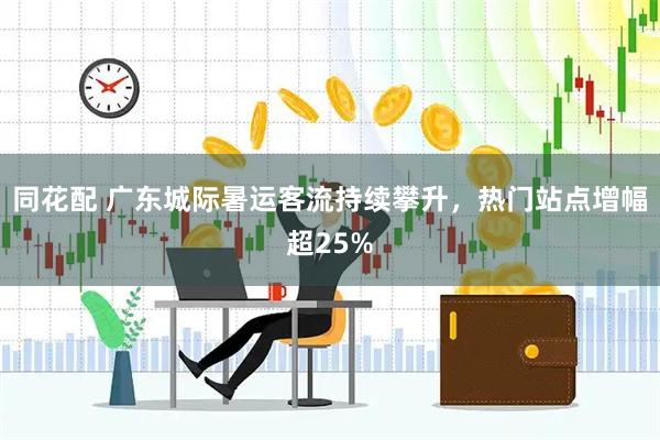 同花配 广东城际暑运客流持续攀升，热门站点增幅超25%