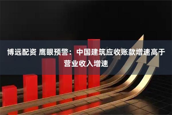 博远配资 鹰眼预警：中国建筑应收账款增速高于营业收入增速