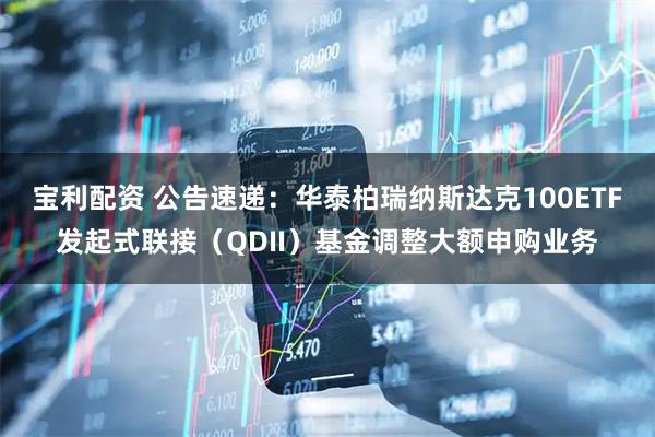 宝利配资 公告速递：华泰柏瑞纳斯达克100ETF发起式联接（QDII）基金调整大额申购业务