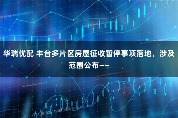 华瑞优配 丰台多片区房屋征收暂停事项落地,涉及范围公布——