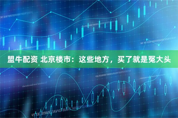 盟牛配资 北京楼市：这些地方，买了就是冤大头