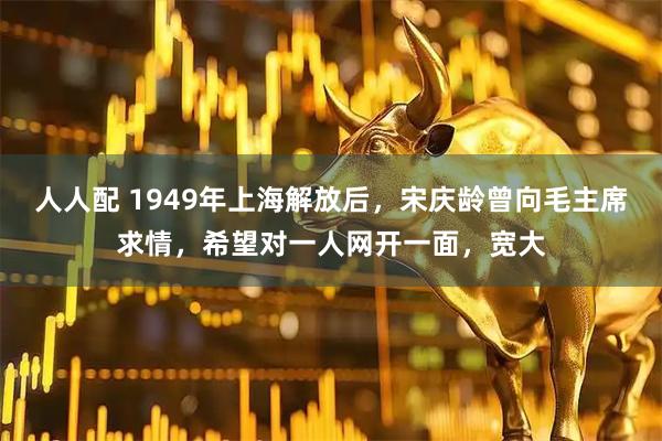 人人配 1949年上海解放后，宋庆龄曾向毛主席求情，希望对一人网开一面，宽大