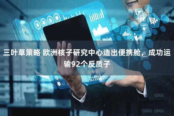 三叶草策略 欧洲核子研究中心造出便携舱，成功运输92个反质子