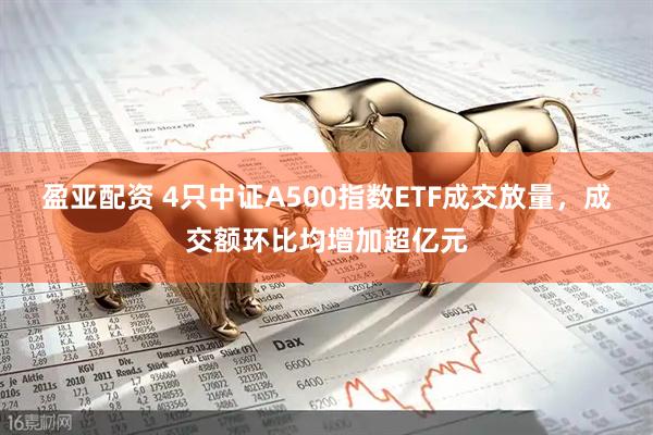 盈亚配资 4只中证A500指数ETF成交放量，成交额环比均增加超亿元