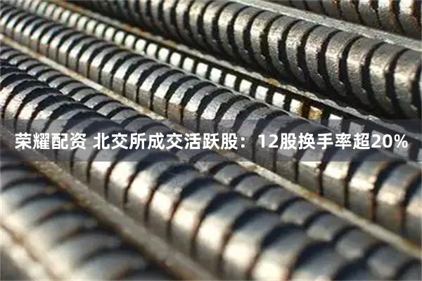 荣耀配资 北交所成交活跃股:12股换手率超20%