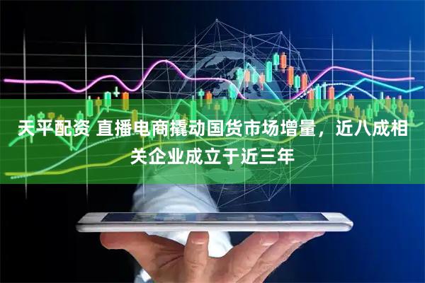 天平配资 直播电商撬动国货市场增量，近八成相关企业成立于近三年