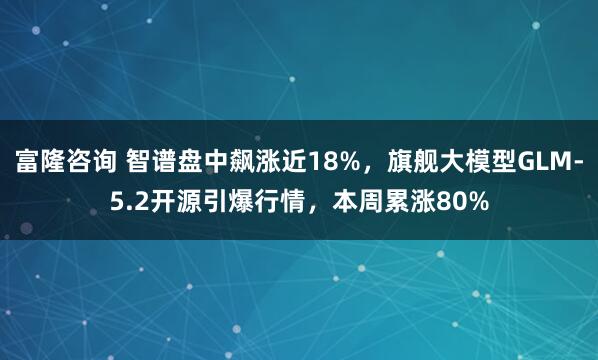 富隆咨询 智谱盘中飙涨近18%，旗舰大模型GLM-5.2开源引爆行情，本周累涨80%