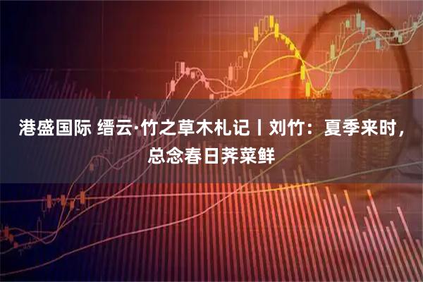 港盛国际 缙云·竹之草木札记丨刘竹：夏季来时，总念春日荠菜鲜